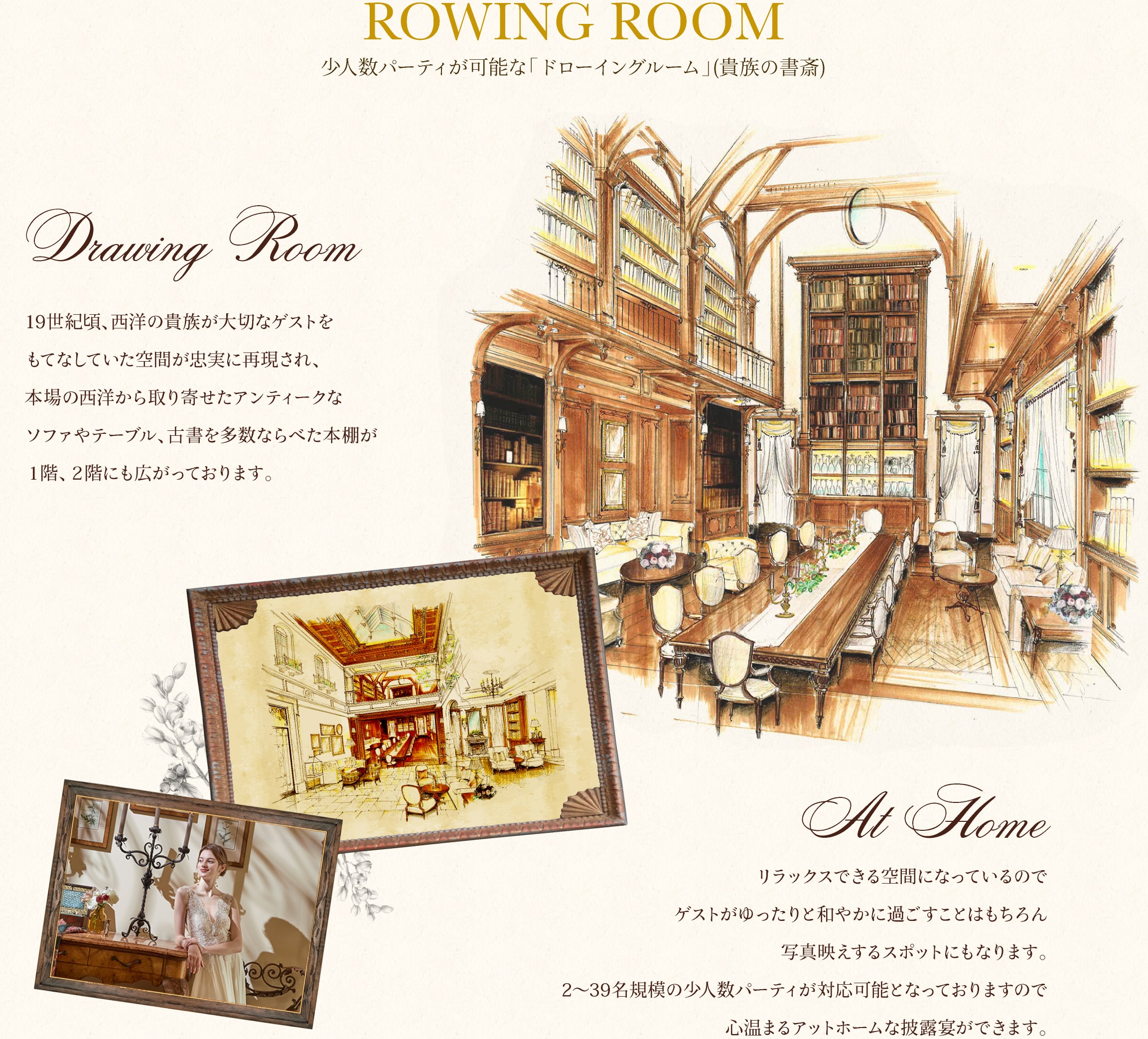 少⼈数パーティーが可能な「ドローイングルーム」(貴族の書斎)19世紀頃、⻄洋の貴族が⼤切なゲストをもてなしていた空間が忠実に再現され、本場の西洋から取り寄せたアンティークなソファやテーブル、古書を多数ならべた本棚が1階、2階にも広がっております。リラックスできる空間になっているのでゲストがゆったりと和やかに過ごすことはもちろん写真映えするスポットにもなります。2〜39名規模の少⼈数パーティーが対応可能となっておりますので心温まるアットホームな披露宴ができます。